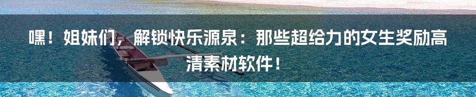 嘿!姐妹们,解锁快乐源泉:那些超给力的女生奖励高清素材软件!