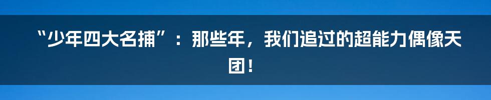 “少年四大名捕”:那些年,我们追过的超能力偶像天团!
