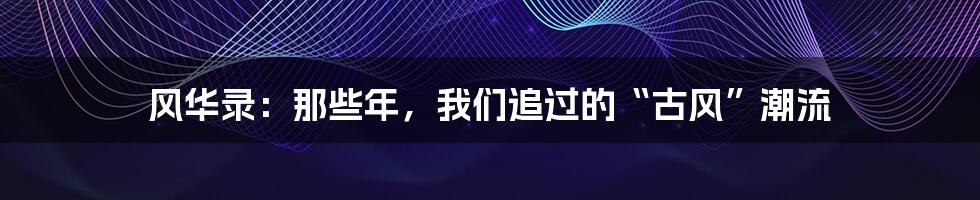 风华录:那些年,我们追过的“古风”潮流