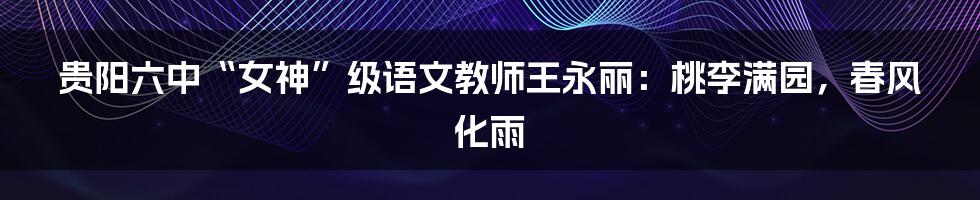 贵阳六中“女神”级语文教师王永丽:桃李满园,春风化雨