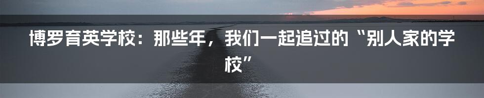 博罗育英学校:那些年,我们一起追过的“别人家的学校”