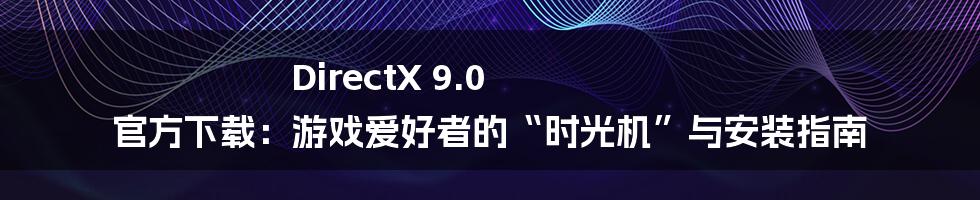 DirectX 9.0 官方下载:游戏爱好者的“时光机”与安装指南
