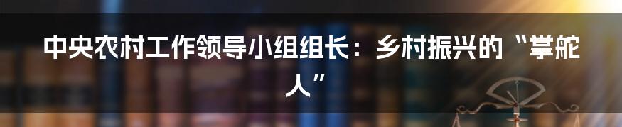 中央农村工作领导小组组长:乡村振兴的“掌舵人”