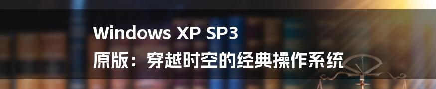 Windows XP SP3 原版：穿越时空的经典操作系统