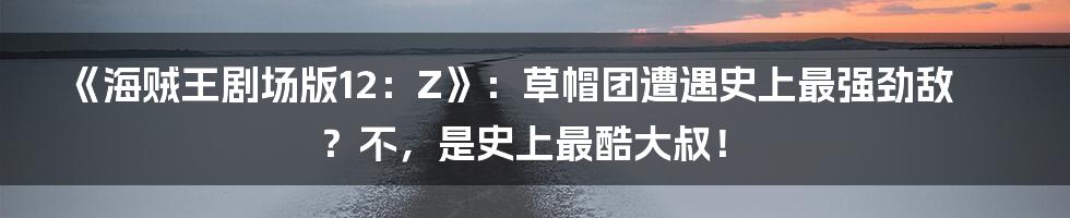 《海贼王剧场版12:Z》:草帽团遭遇史上最强劲敌?不,是史上最酷大叔!