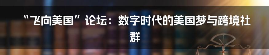 “飞向美国”论坛:数字时代的美国梦与跨境社群
