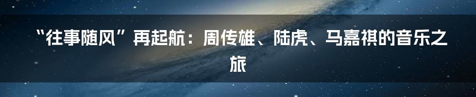 “往事随风”再起航:周传雄、陆虎、马嘉祺的音乐之旅