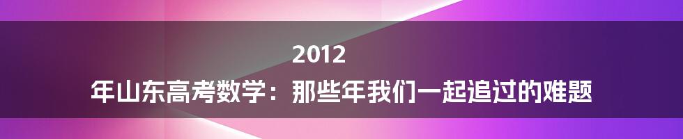 2012 年山东高考数学:那些年我们一起追过的难题