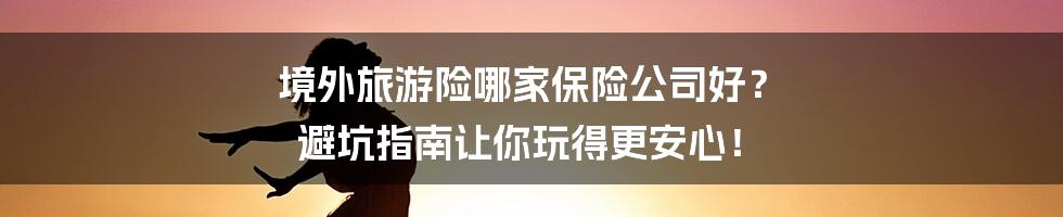 境外旅游险哪家保险公司好? 避坑指南让你玩得更安心!