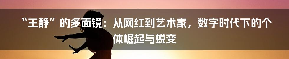 “王静”的多面镜:从网红到艺术家,数字时代下的个体崛起与蜕变