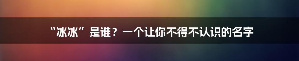 “冰冰”是谁?一个让你不得不认识的名字
