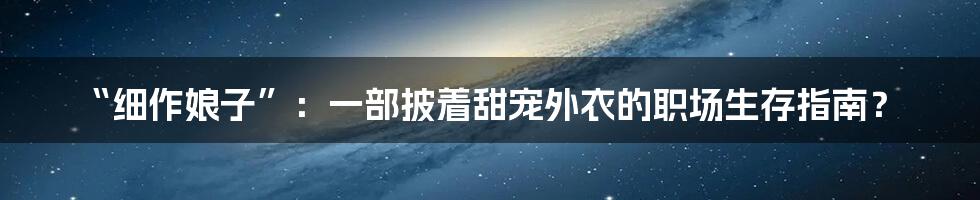 “细作娘子”:一部披着甜宠外衣的职场生存指南?