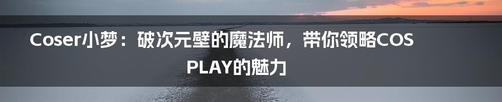 Coser小梦:破次元壁的魔法师,带你领略COSPLAY的魅力