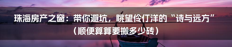 珠海房产之窗:带你避坑,眺望伶仃洋的“诗与远方”(顺便算算要搬多少砖)