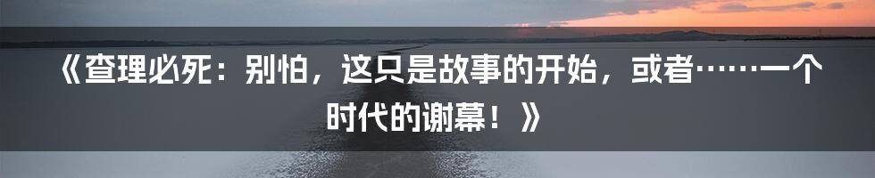 《查理必死：别怕，这只是故事的开始，或者……一个时代的谢幕！》