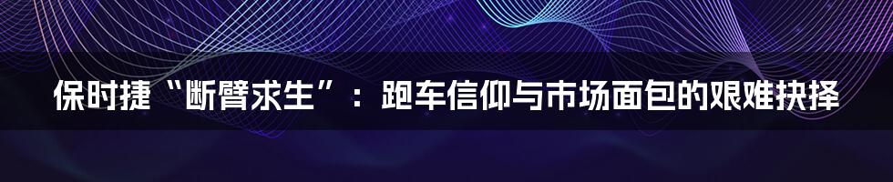 保时捷“断臂求生”:跑车信仰与市场面包的艰难抉择