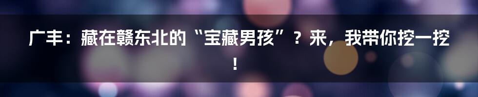 广丰:藏在赣东北的“宝藏男孩”?来,我带你挖一挖!