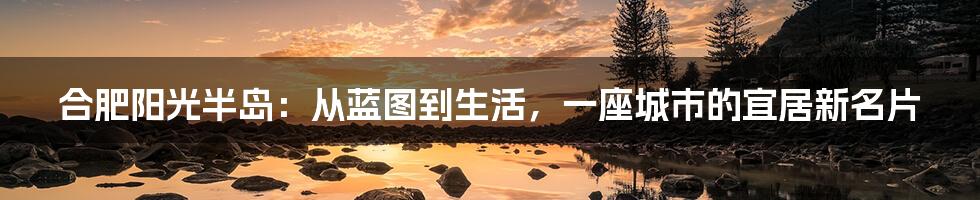 合肥阳光半岛：从蓝图到生活，一座城市的宜居新名片