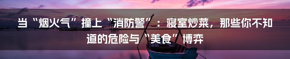 当“烟火气”撞上“消防警”:寝室炒菜,那些你不知道的危险与“美食”博弈