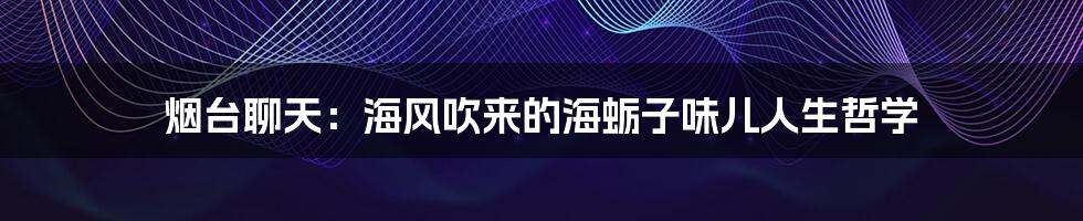 烟台聊天：海风吹来的海蛎子味儿人生哲学