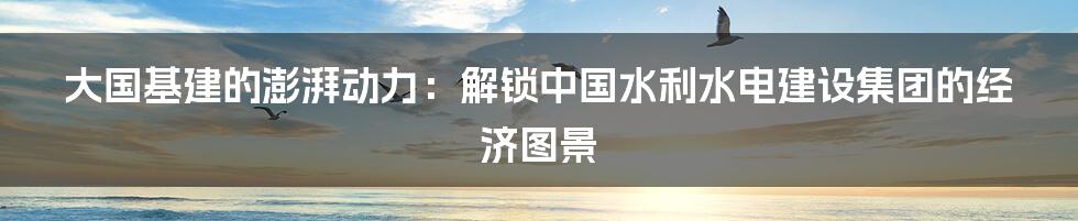 大国基建的澎湃动力:解锁中国水利水电建设集团的经济图景