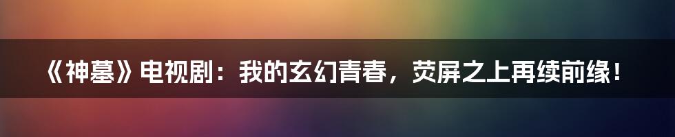 《神墓》电视剧:我的玄幻青春,荧屏之上再续前缘!