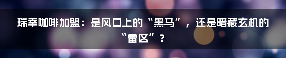 瑞幸咖啡加盟:是风口上的“黑马”,还是暗藏玄机的“雷区”?