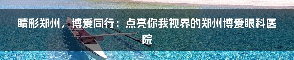 睛彩郑州,博爱同行:点亮你我视界的郑州博爱眼科医院