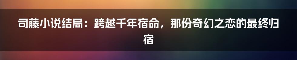 司藤小说结局:跨越千年宿命,那份奇幻之恋的最终归宿