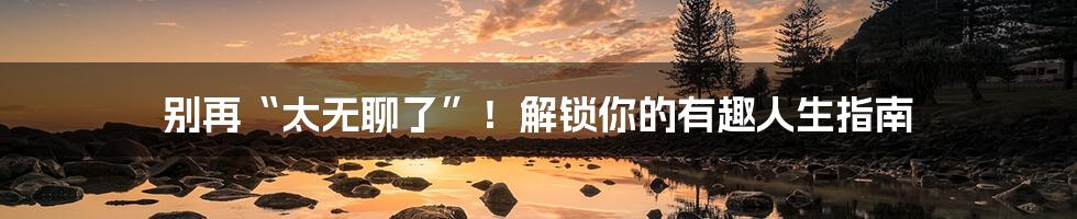 别再“太无聊了”！解锁你的有趣人生指南