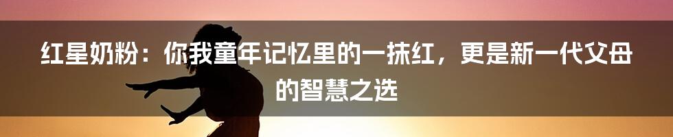 红星奶粉：你我童年记忆里的一抹红，更是新一代父母的智慧之选