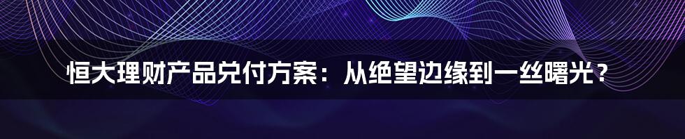 恒大理财产品兑付方案:从绝望边缘到一丝曙光?