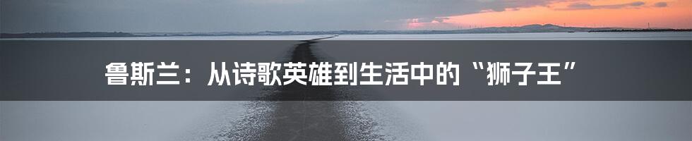 鲁斯兰:从诗歌英雄到生活中的“狮子王”