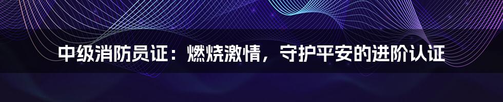 中级消防员证：燃烧激情，守护平安的进阶认证