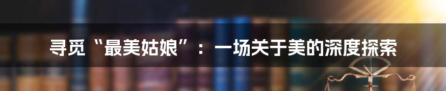 寻觅“最美姑娘”:一场关于美的深度探索