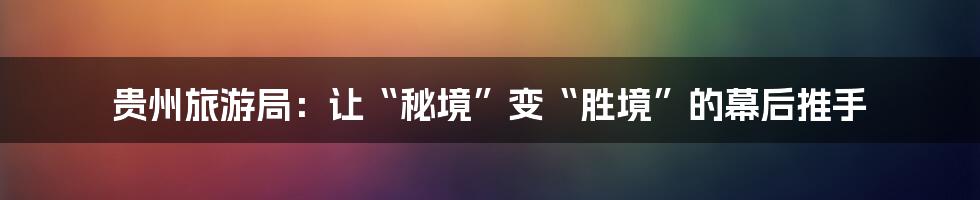 贵州旅游局:让“秘境”变“胜境”的幕后推手