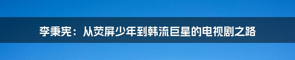 李秉宪:从荧屏少年到韩流巨星的电视剧之路