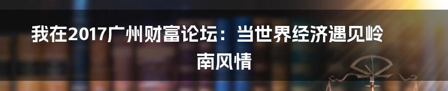 我在2017广州财富论坛:当世界经济遇见岭南风情
