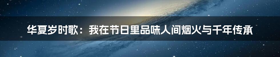 华夏岁时歌:我在节日里品味人间烟火与千年传承