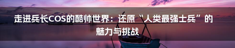 走进兵长COS的酷帅世界:还原“人类最强士兵”的魅力与挑战