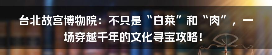 台北故宫博物院:不只是“白菜”和“肉”,一场穿越千年的文化寻宝攻略!