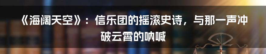 《海阔天空》：信乐团的摇滚史诗，与那一声冲破云霄的呐喊