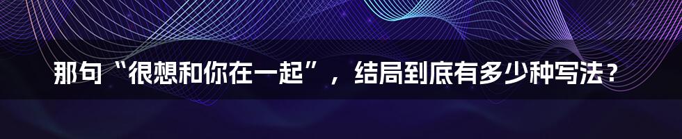 那句“很想和你在一起”，结局到底有多少种写法？