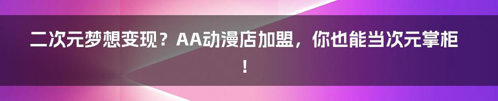 二次元梦想变现？AA动漫店加盟，你也能当次元掌柜！