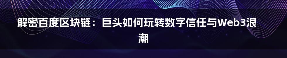 解密百度区块链：巨头如何玩转数字信任与Web3浪潮