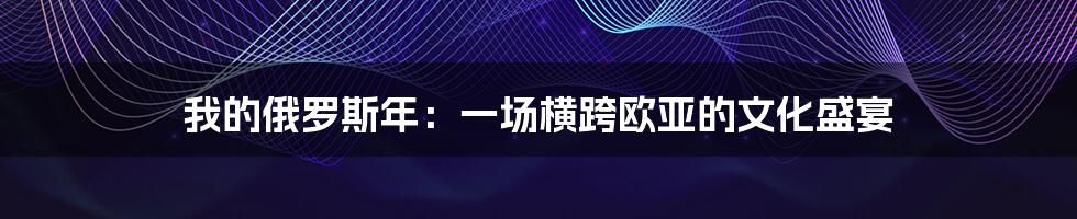 我的俄罗斯年:一场横跨欧亚的文化盛宴