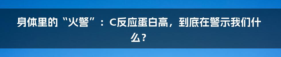 身体里的“火警”:C反应蛋白高,到底在警示我们什么?