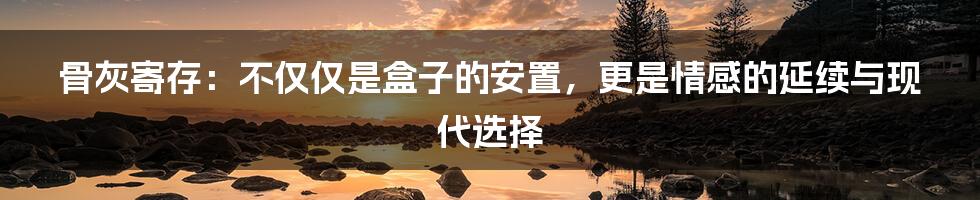 骨灰寄存：不仅仅是盒子的安置，更是情感的延续与现代选择