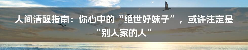 人间清醒指南:你心中的“绝世好妹子”,或许注定是“别人家的人”