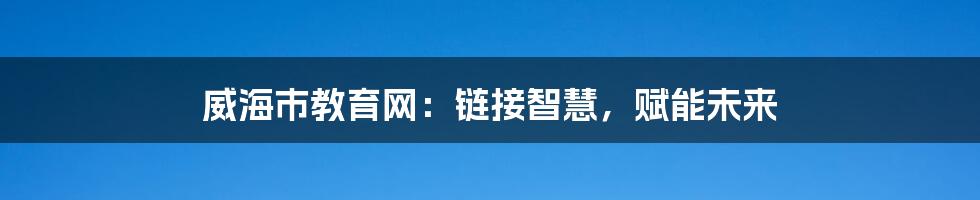 威海市教育网:链接智慧,赋能未来
